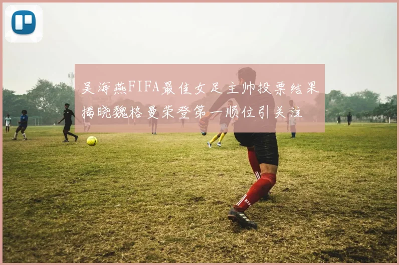 吴海燕FIFA最佳女足主帅投票结果揭晓魏格曼荣登第一顺位引关注