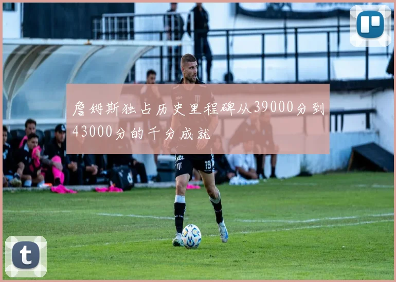 詹姆斯独占历史里程碑从39000分到43000分的千分成就