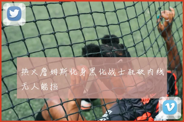 热火詹姆斯化身黑化战士狂砍内线无人能挡
