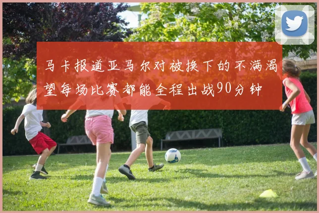 马卡报道亚马尔对被换下的不满渴望每场比赛都能全程出战90分钟