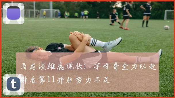 马龙谈雄鹿现状：字母哥全力以赴排名第11并非努力不足