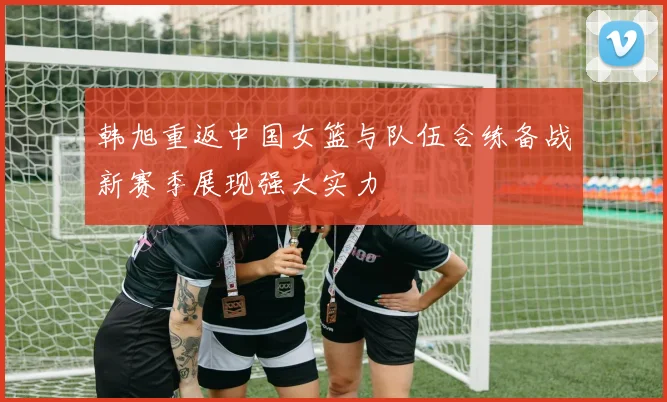 韩旭重返中国女篮与队伍合练备战新赛季展现强大实力