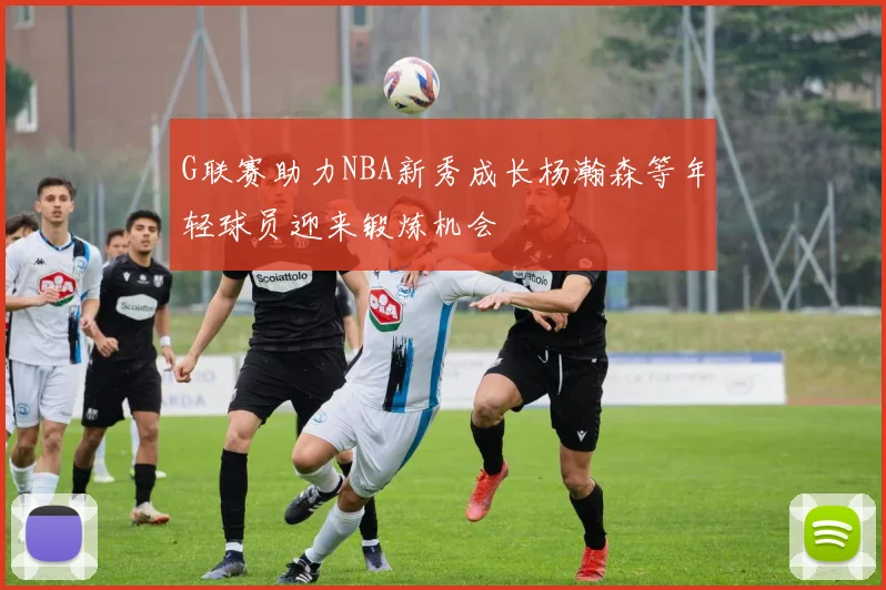G联赛助力NBA新秀成长杨瀚森等年轻球员迎来锻炼机会