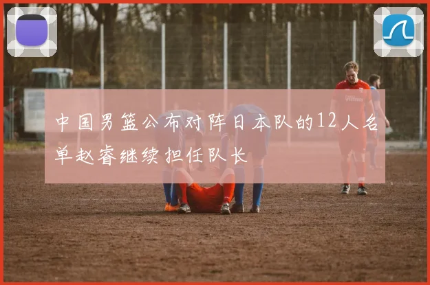 中国男篮公布对阵日本队的12人名单赵睿继续担任队长