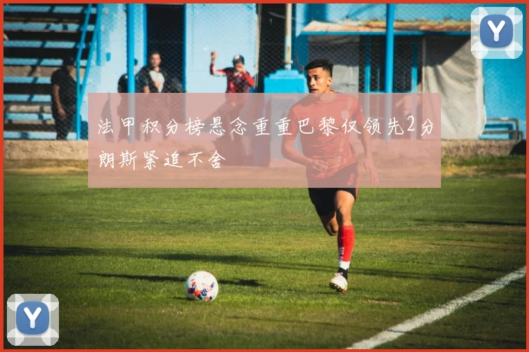 法甲积分榜悬念重重巴黎仅领先2分朗斯紧追不舍