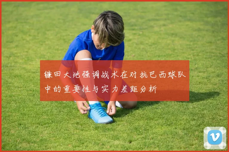 镰田大地强调战术在对抗巴西球队中的重要性与实力差距分析