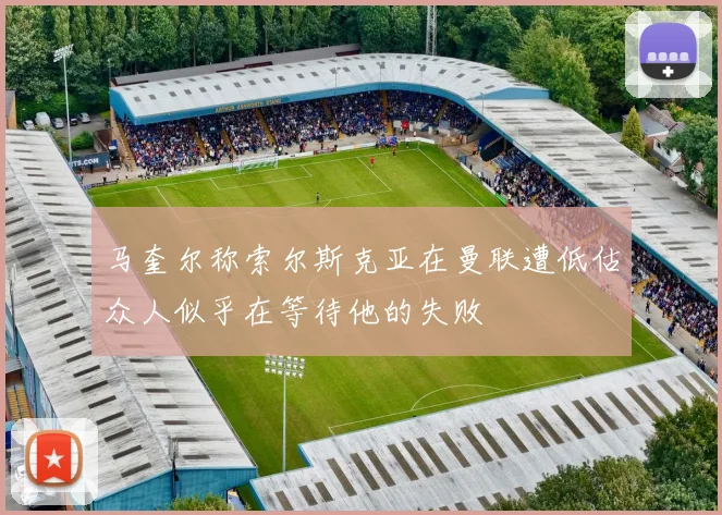 马奎尔称索尔斯克亚在曼联遭低估众人似乎在等待他的失败