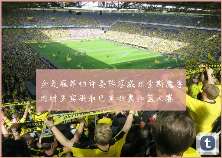 全是冠军的评委阵容威尔金斯魔兽内特罗宾逊和巴里共聚扣篮大赛