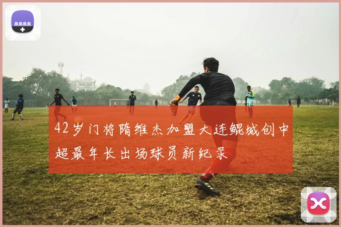 42岁门将隋维杰加盟大连鲲城创中超最年长出场球员新纪录
