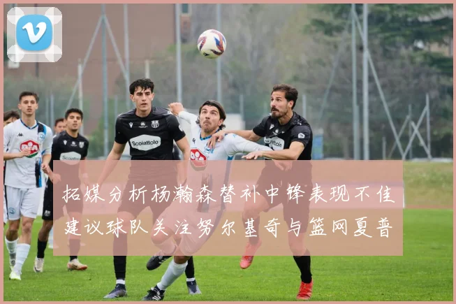 拓媒分析杨瀚森替补中锋表现不佳建议球队关注努尔基奇与篮网夏普