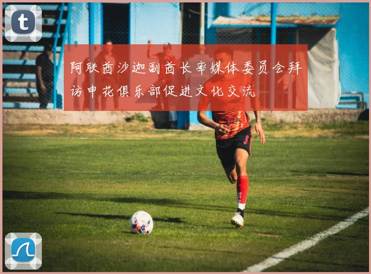 阿联酋沙迦副酋长率媒体委员会拜访申花俱乐部促进文化交流