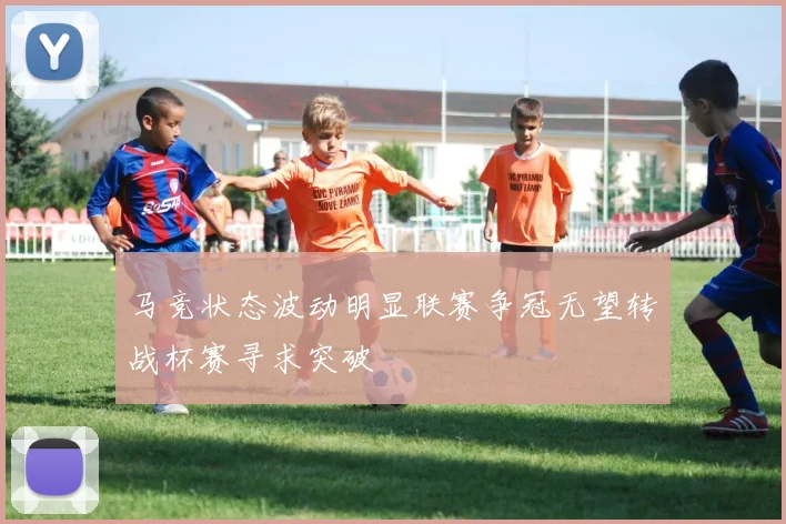 马竞状态波动明显联赛争冠无望转战杯赛寻求突破