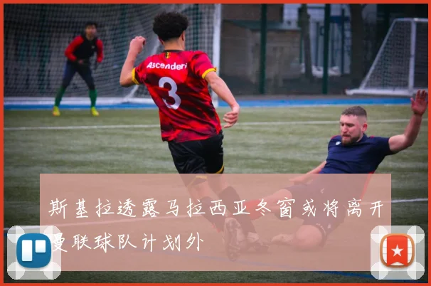 斯基拉透露马拉西亚冬窗或将离开曼联球队计划外