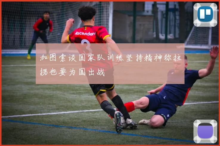 加图索谈国家队训练坚持精神称拄拐也要为国出战