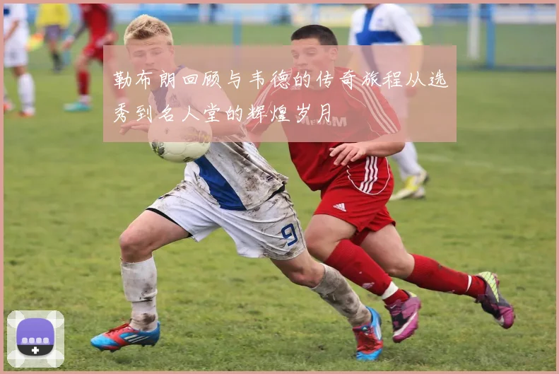 勒布朗回顾与韦德的传奇旅程从选秀到名人堂的辉煌岁月