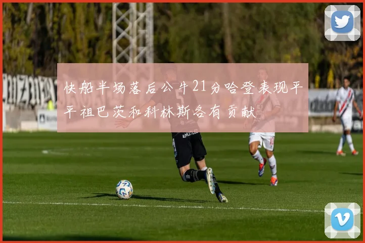快船半场落后公牛21分哈登表现平平祖巴茨和科林斯各有贡献