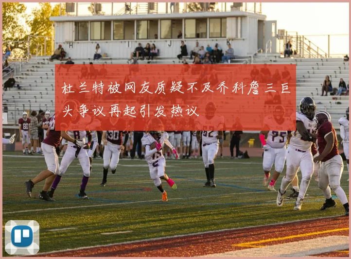 杜兰特被网友质疑不及乔科詹三巨头争议再起引发热议