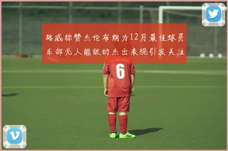 路威称赞杰伦布朗为12月最佳球员东部无人能敌的杰出表现引发关注