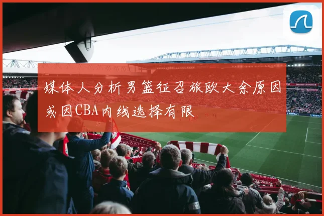 媒体人分析男篮征召旅欧大余原因或因CBA内线选择有限