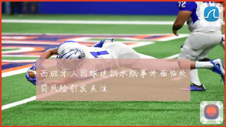 西班牙人因球迷扔水瓶事件面临处罚风险引发关注
