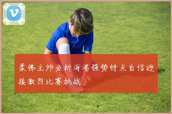 柔佛主帅分析海港强势特点自信迎接激烈比赛挑战