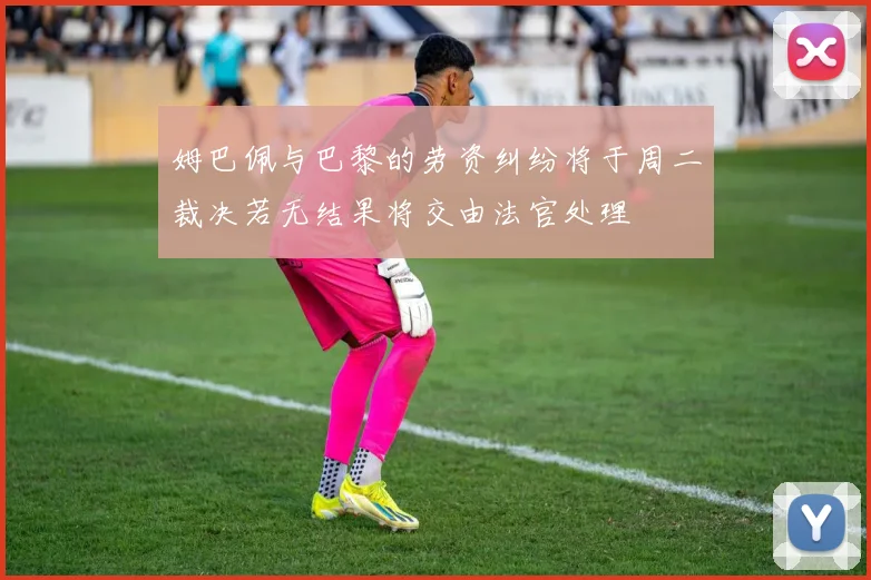 姆巴佩与巴黎的劳资纠纷将于周二裁决若无结果将交由法官处理