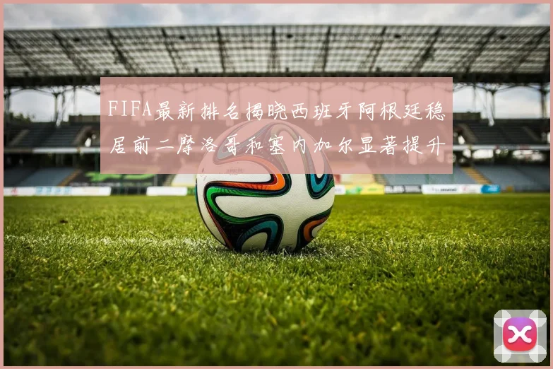 FIFA最新排名揭晓西班牙阿根廷稳居前二摩洛哥和塞内加尔显著提升