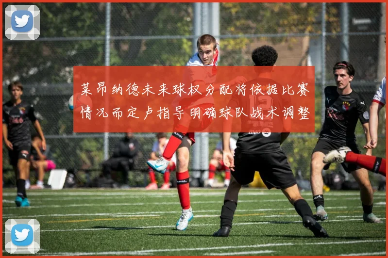 莱昂纳德未来球权分配将依据比赛情况而定卢指导明确球队战术调整方向