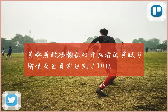 苏群质疑杨瀚森对开拓者的贡献与增值是否真实达到了10亿