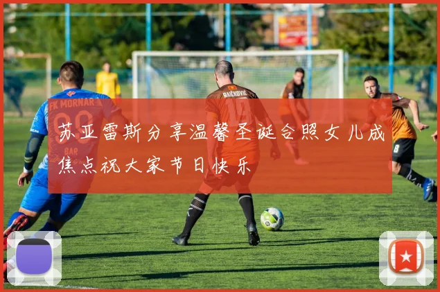 苏亚雷斯分享温馨圣诞合照女儿成焦点祝大家节日快乐