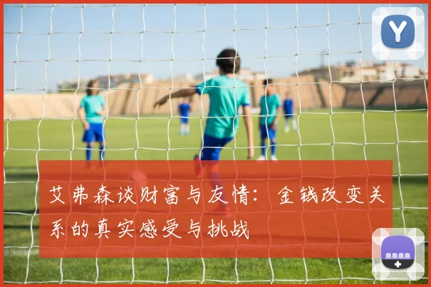 艾弗森谈财富与友情：金钱改变关系的真实感受与挑战