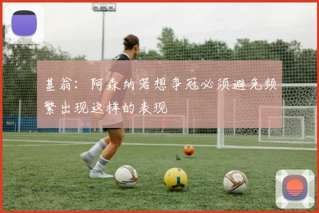 基翁：阿森纳若想争冠必须避免频繁出现这样的表现