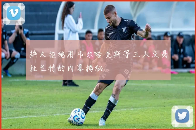 热火拒绝用韦尔哈克斯等三人交易杜兰特的内幕揭秘