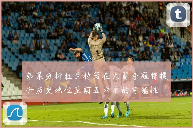 弗莱分析杜兰特若在火箭夺冠将提升历史地位至前五六名的可能性